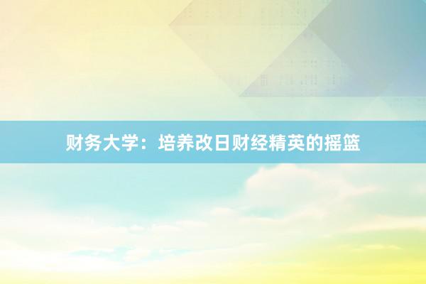 财务大学：培养改日财经精英的摇篮